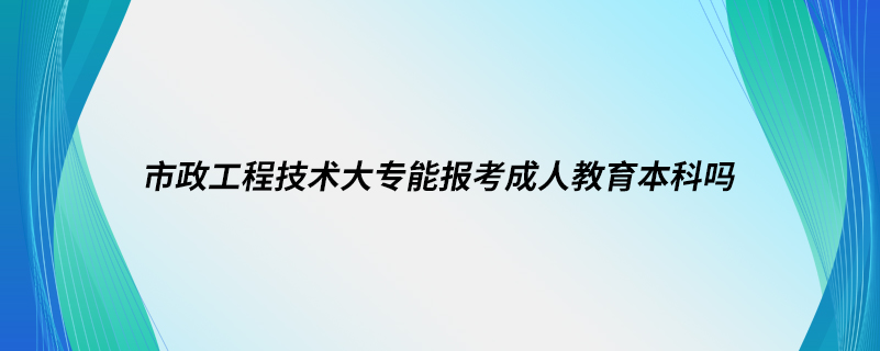 市政工程技術(shù)大專(zhuān)能報(bào)考成人教育本科嗎