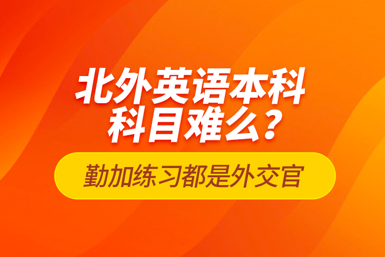 北外英語本科科目難么？勤加練習(xí)都是外交官