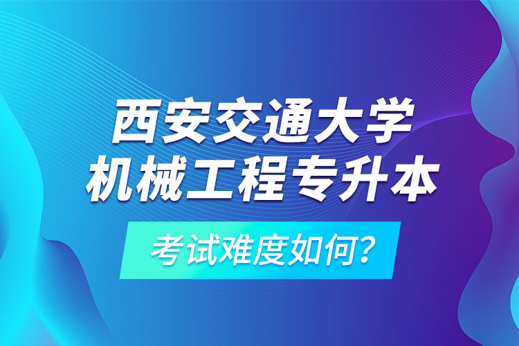 西安交通大學(xué)機(jī)械工程專升本考試難度如何？