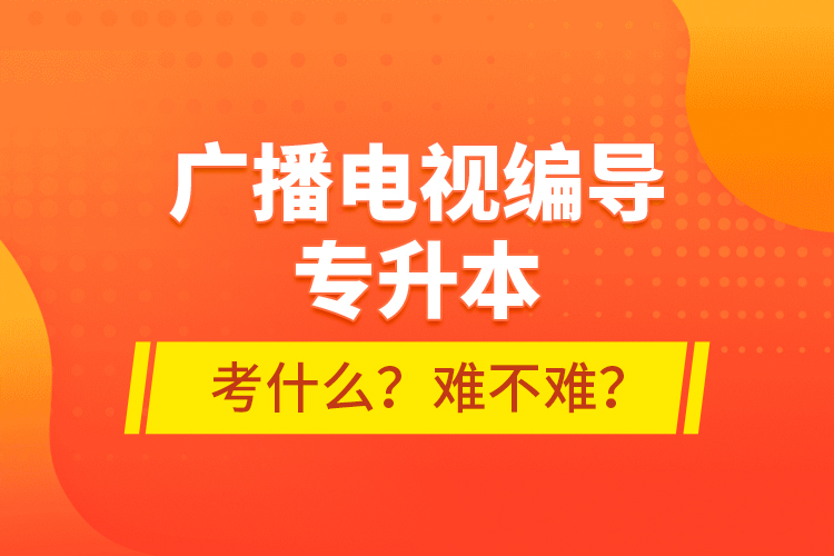 廣播電視編導(dǎo)專升本考什么？難不難？