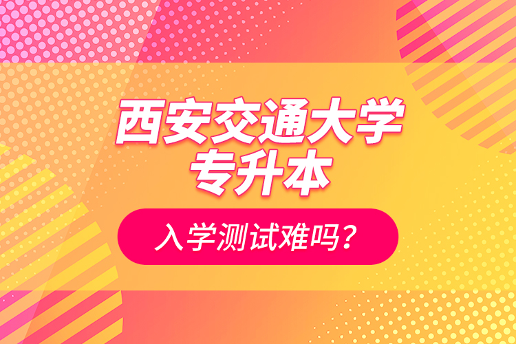 西安交通大學(xué)專升本入學(xué)測試難嗎？