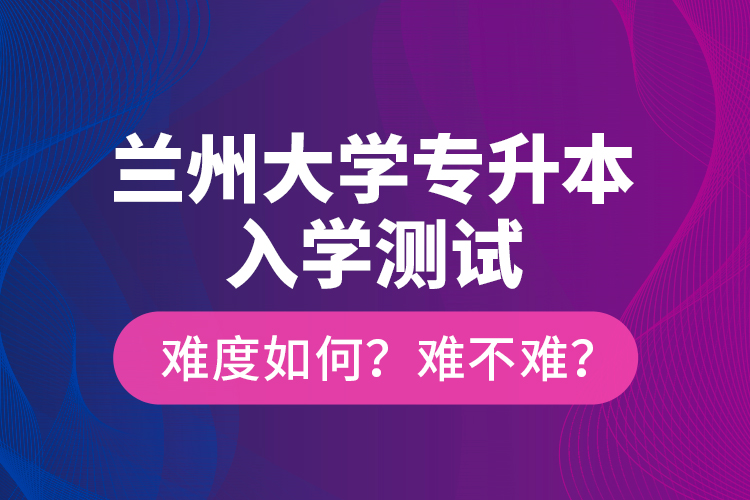 蘭州大學(xué)專升本入學(xué)測(cè)試難度如何？難不難？