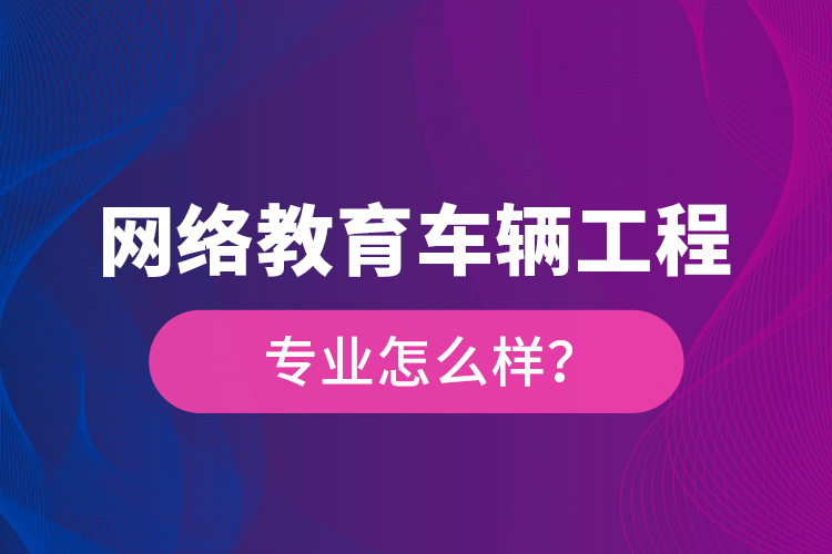 網(wǎng)絡(luò)教育車輛工程專業(yè)怎么樣？