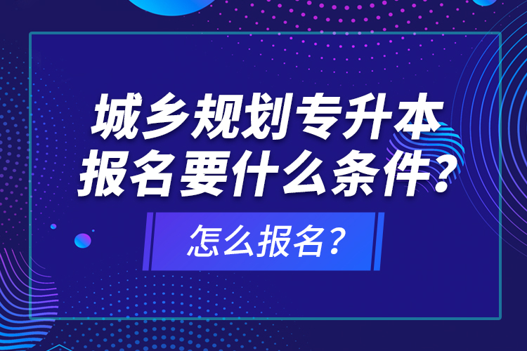 城鄉(xiāng)規(guī)劃專升本報名要什么條件？怎么報名？