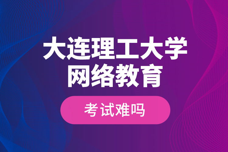 大連理工大學(xué)網(wǎng)絡(luò)教育考試難嗎？
