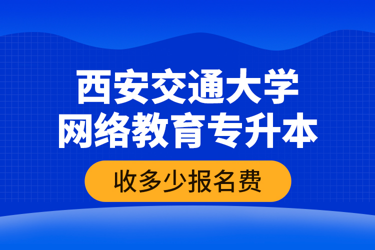 西安交通大學(xué)網(wǎng)絡(luò)教育專升本收多少報名費？