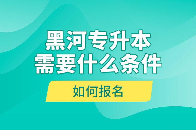 黑河專升本需要什么條件，如何報名？