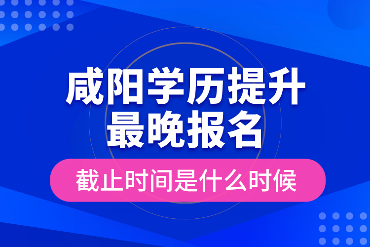 咸陽學(xué)歷提升最晚報(bào)名截止時間是什么時候？
