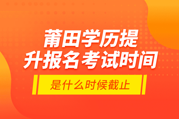 莆田學(xué)歷提升報(bào)名考試時(shí)間是什么時(shí)候截止？