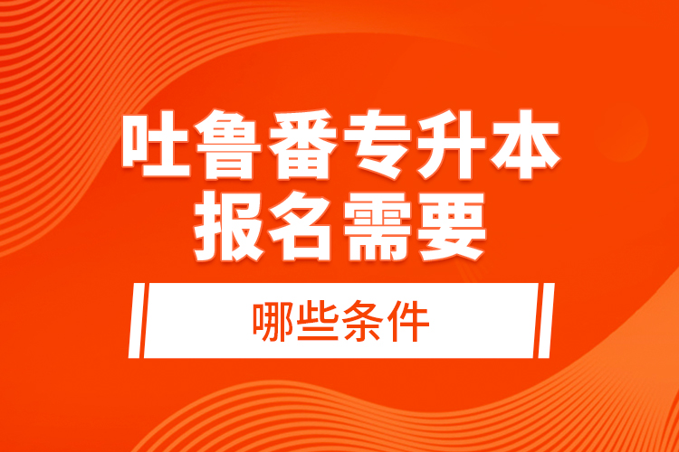 吐魯番專升本報名需要哪些條件？