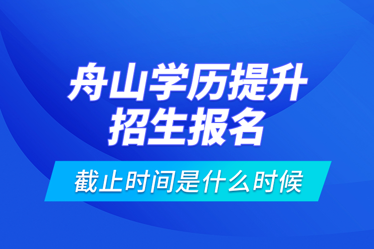 舟山學(xué)歷提升招生報(bào)名截止時(shí)間是什么時(shí)候？