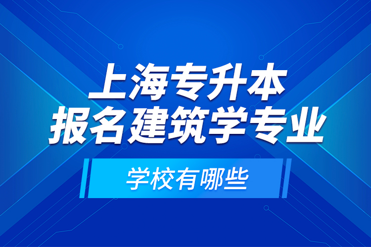 上海專升本報名建筑學(xué)專業(yè)學(xué)校有哪些？