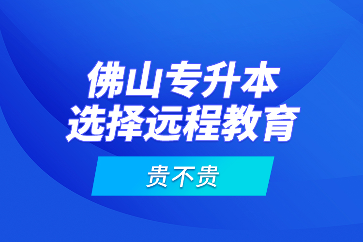 佛山專升本選擇遠程教育貴不貴？